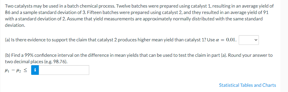 Two catalysts may be used in a batch chemical process. Twelve batches were prepared using catalyst 1, resulting in an average yield of
86 and a sample standard deviation of 3. Fifteen batches were prepared using catalyst 2, and they resulted in an average yield of 91
with a standard deviation of 2. Assume that yield measurements are approximately normally distributed with the same standard
deviation.
(a) Is there evidence to support the claim that catalyst 2 produces higher mean yield than catalyst 1? Use a = 0.01.
(b) Find a 99% confidence interval on the difference in mean yields that can be used to test the claim in part (a). Round your answer to
two decimal places (e.g. 98.76).
Hi - H2 <
Statistical Tables and Charts
