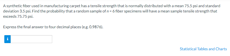 A synthetic fiber used in manufacturing carpet has a tensile strength that is normally distributed with a mean 75.5 psi and standard
deviation 3.5 psi. Find the probability that a random sample of n = 6 fiber specimens will have a mean sample tensile strength that
exceeds 75.75 psi.
Express the final answer to four decimal places (e.g. 0.9876).
i
Statistical Tables and Charts
