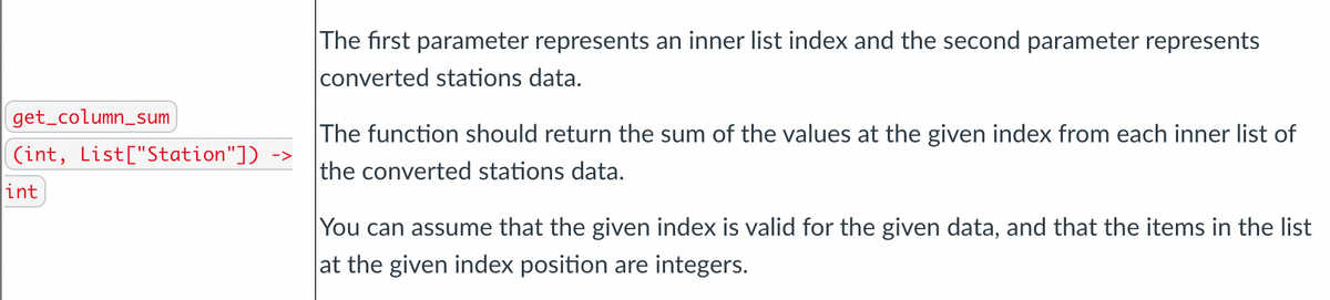 The first parameter represents an inner list index and the second parameter represents
converted stations data.
get_column_sum
The function should return the sum of the values at the given index from each inner list of
(int, List["Station"])
->
the converted stations data.
int
You can assume that the given index is valid for the given data, and that the items in the list
at the given index position are integers.
