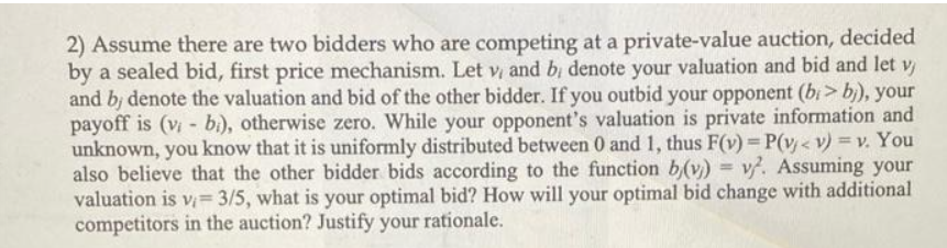 2) Assume there are two bidders who are competing at a private-value auction, decided
by a sealed bid, first price mechanism. Let v and b; denote your valuation and bid and let v
and bj denote the valuation and bid of the other bidder. If you outbid your opponent (bi> b), your
payoff is (v- bì), otherwise zero. While your opponent's valuation is private information and
unknown, you know that it is uniformly distributed between 0 and 1, thus F(v)= P(v < v) = v. You
also believe that the other bidder bids according to the function b(v) = v. Assuming your
valuation is v= 3/5, what is your optimal bid? How will your optimal bid change with additional
competitors in the auction? Justify your rationale.
