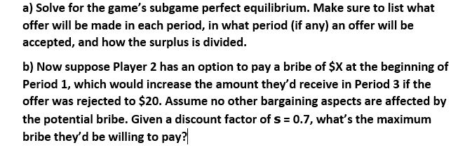 a) Solve for the game's subgame perfect equilibrium. Make sure to list what
offer will be made in each period, in what period (if any) an offer will be
accepted, and how the surplus is divided.
b) Now suppose Player 2 has an option to pay a bribe of $X at the beginning of
Period 1, which would increase the amount they'd receive in Period 3 if the
offer was rejected to $20. Assume no other bargaining aspects are affected by
the potential bribe. Given a discount factor of s = 0.7, what's the maximum
bribe they'd be willing to pay?

