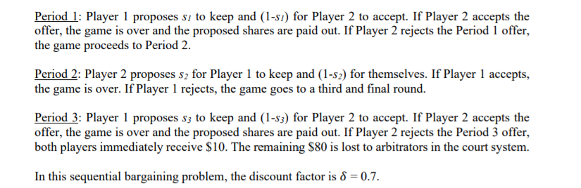 Period 1: Player 1 proposes sı to keep and (1-s1) for Player 2 to accept. If Player 2 accepts the
offer, the game is over and the proposed shares are paid out. If Player 2 rejects the Period 1 offer,
the game proceeds to Period 2.
Period 2: Player 2 proposes s2 for Player 1 to keep and (1-s2) for themselves. If Player 1 accepts,
the game is over. If Player 1 rejects, the game goes to a third and final round.
Period 3: Player 1 proposes s3 to keep and (1-s3) for Player 2 to accept. If Player 2 accepts the
offer, the game is over and the proposed shares are paid out. If Player 2 rejects the Period 3 offer,
both players immediately receive $10. The remaining $80 is lost to arbitrators in the court system.
In this sequential bargaining problem, the discount factor is 8 = 0.7.
