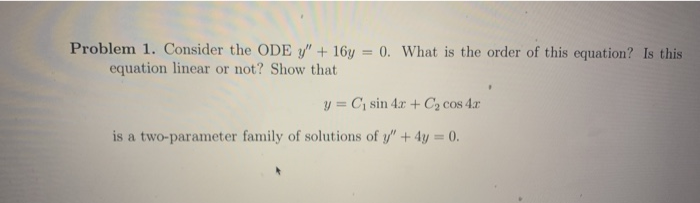 Problem 1. Consider the ODE y" + 16y = 0. What is the order of this equation? Is this
equation linear or not? Show that
%3D
y = C¡ sin 4.x + C, cos 4r
is a two-parameter family of solutions of y" + 4y = 0.
