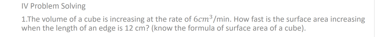 IV Problem Solving
1.The volume of a cube is increasing at the rate of 6cm³/min. How fast is the surface area increasing
when the length of an edge is 12 cm? (know the formula of surface area of a cube).
