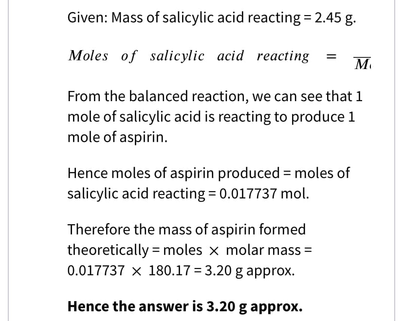 Given: Mass of salicylic acid reacting = 2.45 g.
Moles of salicylic acid reacting
M
From the balanced reaction, we can see that 1
mole of salicylic acid is reacting to produce 1
mole of aspirin.
Hence moles of aspirin produced = moles of
salicylic acid reacting = 0.017737 mol.
Therefore the mass of aspirin formed
theoretically = moles x molar mass =
0.017737 x 180.17 = 3.20 g approx.
Hence the answer is 3.20 g approx.
