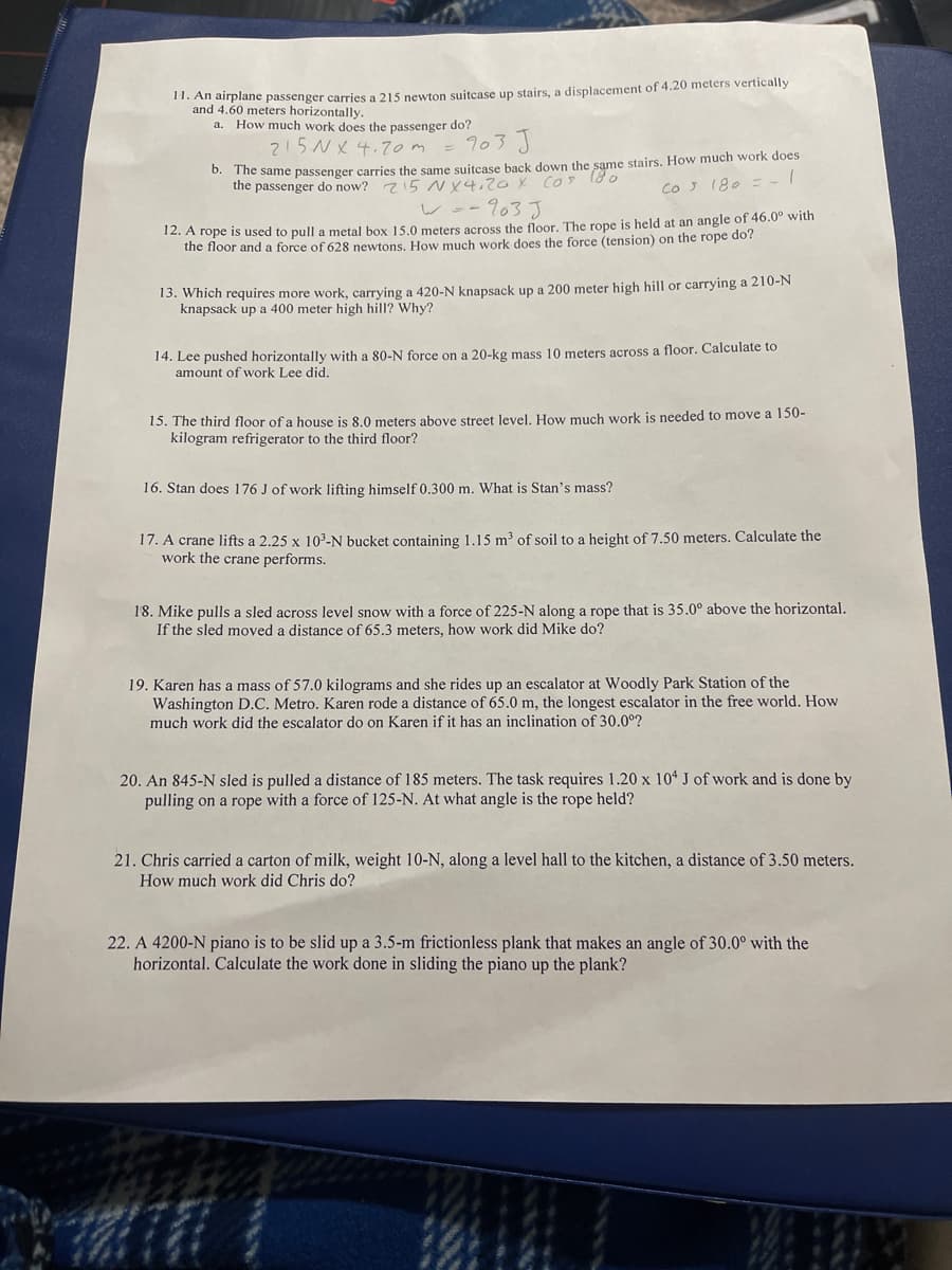 11. An airplane passenger carries a 215 newton suitcase up stairs, a displacement of 4.20 meters vertically
and 4.60 meters horizontally.
How much work does the passenger do?
103 J
215NX 4.7om =
a.
0. The same passenger carries the same suitcase back down the same stairs. How much work does
the passenger do now? z5 NY4,2OX COS 18 0
COJ 180 = -
レー-703J
12. A rope is used to pull a metal box 15.0 meters acros the floor. The rope is held at an angle of 46.0° with
the floor and a force of 628 newtons. How much work does the force (tension) on the rope do?
13. Which requires more work, carrying a 420-N knapsack up a 200 meter high hill or carrying a 210-N
knapsack up a 400 meter high hill? Why?
14. Lee pushed horizontally with a 80-N force on a 20-kg mass 10 meters across a floor. Calculate to
amount of work Lee did.
15. The third floor of a house is 8.0 meters above street level, How much work is needed to move a 150-
kilogram refrigerator to the third floor?
16. Stan does 176 J of work lifting himself 0.300 m. What is Stan's mass?
17. A crane lifts a 2.25 x 10-N bucket containing 1.15 m³ of soil to a height of 7.50 meters. Calculate the
work the crane performs.
18. Mike pulls a sled across level snow with a force of 225-N along a rope that is 35.0° above the horizontal.
If the sled moved a distance of 65.3 meters, how work did Mike do?
19. Karen has a mass of 57.0 kilograms and she rides up an escalator at Woodly Park Station of the
Washington D.C. Metro. Karen rode a distance of 65.0 m, the longest escalator in the free world. How
much work did the escalator do on Karen if it has an inclination of 30.0°?
20. An 845-N sled is pulled a distance of 185 meters. The task requires 1.20 x 104 J of work and is done by
pulling on a rope with a force of 125-N. At what angle is the rope held?
21. Chris carried a carton of milk, weight 10-N, along a level hall to the kitchen, a distance of 3.50 meters.
How much work did Chris do?
22. A 4200-N piano is to be slid up a 3.5-m frictionless plank that makes an angle of 30.0° with the
horizontal. Calculate the work done in sliding the piano up the plank?
