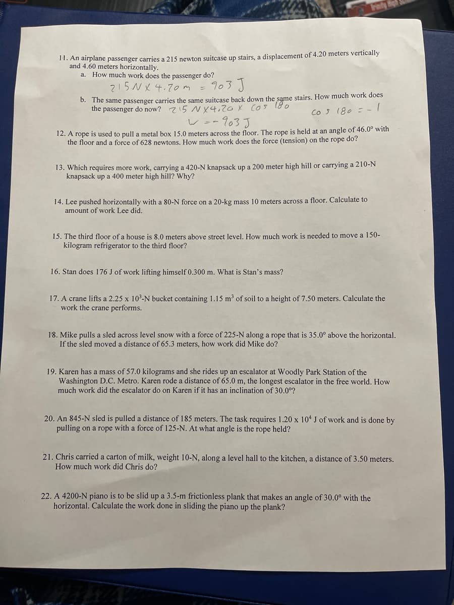 11. An airplane passenger carries a 215 newton suitcase up stairs, a displacement of 4.20 meters vertically
and 4.60 meters horizontally.
a. How much work does the passenger do?
215N X 4.70m
= 903 J
b. The same passenger carries the same suitcase back down the same stairs. How much work does
the passenger do now? z15 NY4,20X cos 180
Cos 180 =-
woo903 J
12. A rope is used to pull a metal box 15.0 meters across the floor. The rope is held at an angle of 46.0° with
the floor and a force of 628 newtons, How much work does the force (tension) on the rope do?
13. Which requires more work, carrying a 420-N knapsack up a 200 meter high hill or carrying a 210-N
knapsack up a 400 meter high hill? Why?
14. Lee pushed horizontally with a 80-N force on a 20-kg mass 10 meters across a floor. Calculate to
amount of work Lee did.
15. The third floor of a house is 8.0 meters above street level, How much work is needed to move a 150-
kilogram refrigerator to the third floor?
16. Stan does 176 J of work lifting himself 0.300 m. What is Stan's mass?
17. A crane lifts a 2.25 x 10-N bucket containing 1.15 m³ of soil to a height of 7.50 meters. Calculate the
work the crane performs.
18. Mike pulls a sled across level snow with a force of 225-N along a rope that is 35.0° above the horizontal.
If the sled moved a distance of 65.3 meters, how work did Mike do?
19. Karen has a mass of 57.0 kilograms and she rides up an escalator at Woodly Park Station of the
Washington D.C. Metro. Karen rode a distance of 65.0 m, the longest escalator in the free world. How
much work did the escalator do on Karen if it has an inclination of 30.0°?
20. An 845-N sled is pulled a distance of 185 meters. The task requires 1.20 x 10“ J of work and is done by
pulling on a rope with a force of 125-N. At what angle is the rope held?
21. Chris carried a carton of milk, weight 10-N, along a level hall to the kitchen, a distance of 3.50 meters.
How much work did Chris do?
22. A 4200-N piano is to be slid up a 3.5-m frictionless plank that makes an angle of 30.0° with the
horizontal. Calculate the work done in sliding the piano up the plank?
