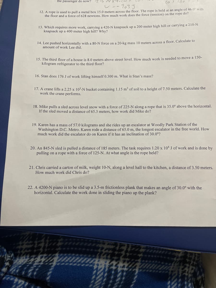 the passenger do now?
CO S
180
wo-903 J
12. A rope is used to pull a metal box 15.0 meters across the floor. The rope is held at an angle of 46.0° with
the floor and a force of 628 newtons. How much work does the force (tension) on the rope do?
13. Which requires more work, carrying a 420-N knapsack up a 200 meter high hill or carrying a 210-N
knapsack up a 400 meter high hill? Why?
14. Lee pushed horizontally with a 80-N force on a 20-kg mass 10 meters across a floor. Calculate to
amount of work Lee did.
15. The third floor of a house is 8.0 meters above street level, How much work is needed to move a 150-
kilogram refrigerator to the third floor?
16. Stan does 176 J of work lifting himself 0.300 m. What is Stan's mass?
17. A crane lifts a 2.25 x 103-N bucket containing 1.15 m³ of soil to a height of 7.50 meters. Calculate the
work the crane performs.
18. Mike pulls a sled across level snow with a force of 225-N along a rope that is 35.0° above the horizontal.
If the sled moved a distance of 65.3 meters, how work did Mike do?
19. Karen has a mass of 57.0 kilograms and she rides up an escalator at Woodly Park Station of the
Washington D.C. Metro. Karen rode a distance of 65.0 m, the longest escalator in the free world. How
much work did the escalator do on Karen if it has an inclination of 30.0°?
20. An 845-N sled is pulled a distance of 185 meters. The task requires 1.20 x 104 J of work and is done by
pulling on a rope with a force of 125-N. At what angle is the rope held?
21. Chris carried a carton of milk, weight 10-N, along a level hall to the kitchen, a distance of 3.50 meters.
How much work did Chris do?
22. A 4200-N piano is to be slid up a 3.5-m frictionless plank that makes an angle of 30.0° with the
horizontal. Calculate the work done in sliding the piano up the plank?
