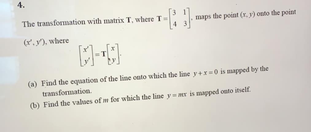 4.
3 1
The transformation with matrix T, where T=
, maps the point (x, y) onto the point
4
(x', y'), where
(a) Find the equation of the line onto which the line y+x = 0 is mapped by the
transformation.
(b) Find the values of m for which the line y = mx is mapped onto itself.
