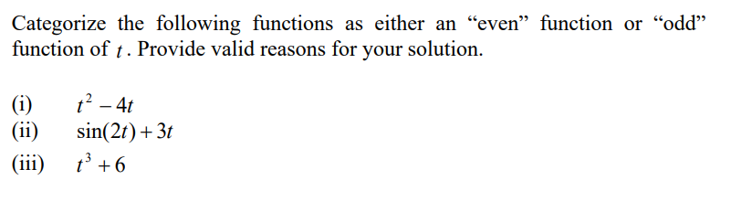Categorize the following functions as either an “even" function or “odd"
function of t. Provide valid reasons for your solution.
(i)
t2 – 4t
(ii)
sin(2t) + 3t
(iii)
t' +6
