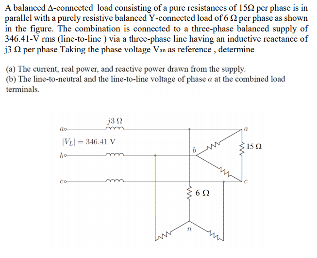 A balanced A-connected load consisting of a pure resistances of 152 per phase is in
parallel with a purely resistive balanced Y-connected load of 6 2 per phase as shown
in the figure. The combination is connected to a three-phase balanced supply of
346.41-V rms (line-to-line ) via a three-phase line having an inductive reactance of
j3 Q per phase Taking the phase voltage Van as reference , determine
(a) The current, real power, and reactive power drawn from the supply.
(b) The line-to-neutral and the line-to-line voltage of phase a at the combined load
terminals.
j3 N
ao
|VL| = 346.41 V
15Ω
bo
Co

