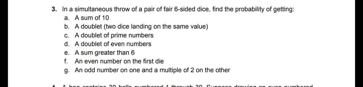 3. In a simultaneous throw of a pair of fair 6-sided dice, find the probability of getting:
a. A sum of 10
b. A doublet (two dice landing on the same value)
c. A doublet of prime numbers
d. A doublet of even numbers
e. A sum greater than 6
f. An even number on the first die
g. An odd number on one and a multiple of 2 on the other
bea o entein e 20 k elle p umbered 1 +hreugh 20
Supp e00 drou
pumb ered
