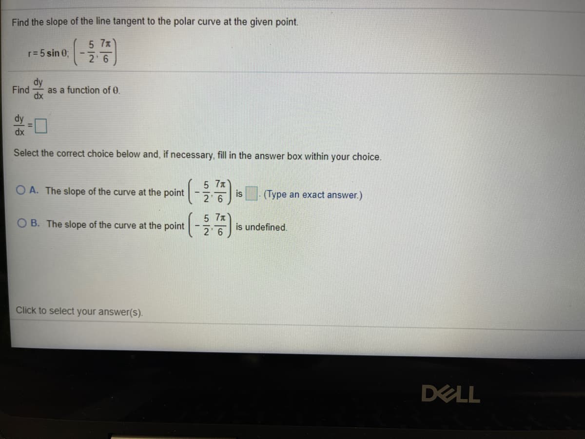 Find the slope of the line tangent to the polar curve at the given point.
5 7x
2 6
r=5 sin 0;
dy
Find
as a function of 0.
dx
dy
dx
Select the correct choice below and, if necessary, fill in the answer box within your choice.
5 7x
O A. The slope of the curve at the point
2 6
is (Type an exact answer.)
5 7x
O B. The slope of the curve at the point
2 6
is undefined.
Click to select your answer(S).
DELL
