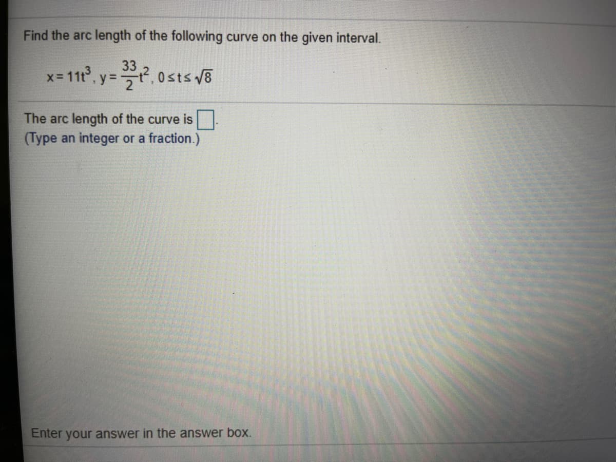 Find the arc length of the following curve on the given interval.
x- 11t, y=, 0sts 8
The arc length of the curve is
(Type an integer or a fraction.)
Enter your answer in the answer box.
