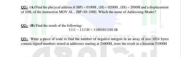02:- (A) Find the phicycal address if (BP) = 0100H, (SI) = 0200H , (SS) = 2000H and a displacement
of 10H, of the instruction MOV AL. (BP+S+10H]. Which the name of Addressing Modes?
02:- (B) Find the result of the following:
1111-iIH+110010111011B
03: Write a piece of code to find the number of negative integers in an array of size 1024 bytes
contain signed numbers stored at addresses starting at 21000H, store the result in a location 51000H
