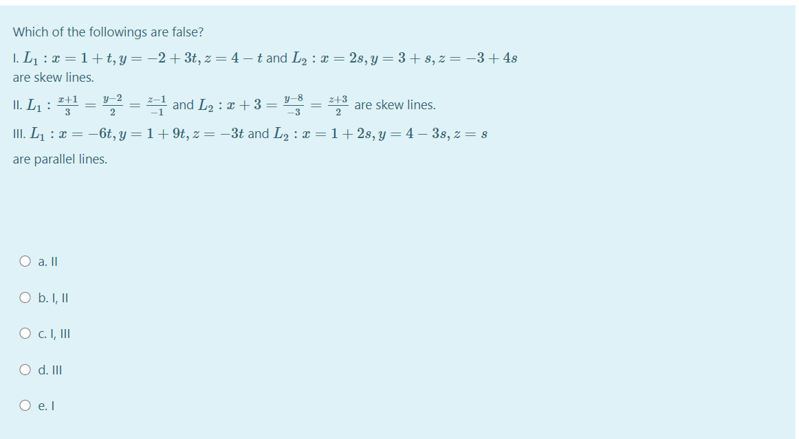 Which of the followings are false?
I. L1 : x = 1+ t, y= -2+ 3t, z = 4 – t and L2 : x = 2s, y = 3 + s, z = -3+ 4s
are skew lines.
y-2
y-8
z+3
are skew lines.
2
I+1
II. L1 :
! and L2 : x + 3 =
-3
III. L¡ : x = –6t, y = 1+9t, z = –3t and L2 : x = 1+ 2s, y = 4 – 3s, z = s
are parallel lines.
O a.II
O b. I, II
O c. I, II
O d. II
O e. I

