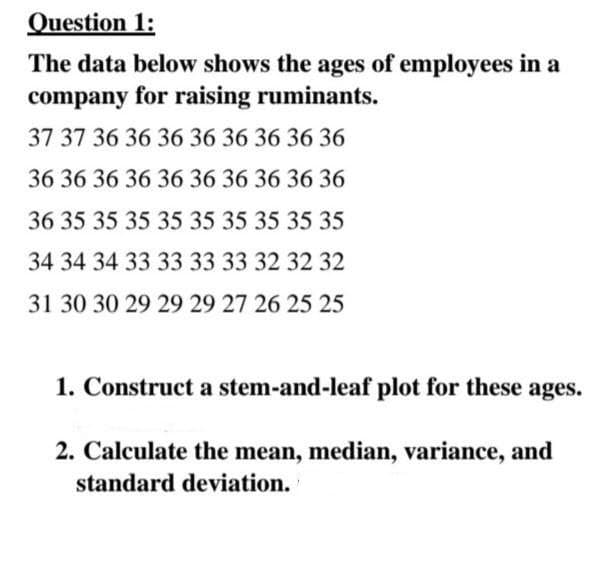 Question 1:
The data below shows the ages of employees in a
company for raising ruminants.
37 37 36 36 36 36 36 36 36 36
36 36 36 36 36 36 36 36 36 36
36 35 35 35 35 35 35 35 35 35
34 34 34 33 333333 32 32 32
31 30 30 29 29 29 27 26 25 25
1. Construct a stem-and-leaf plot for these ages.
2. Calculate the mean, median, variance, and
standard deviation.
