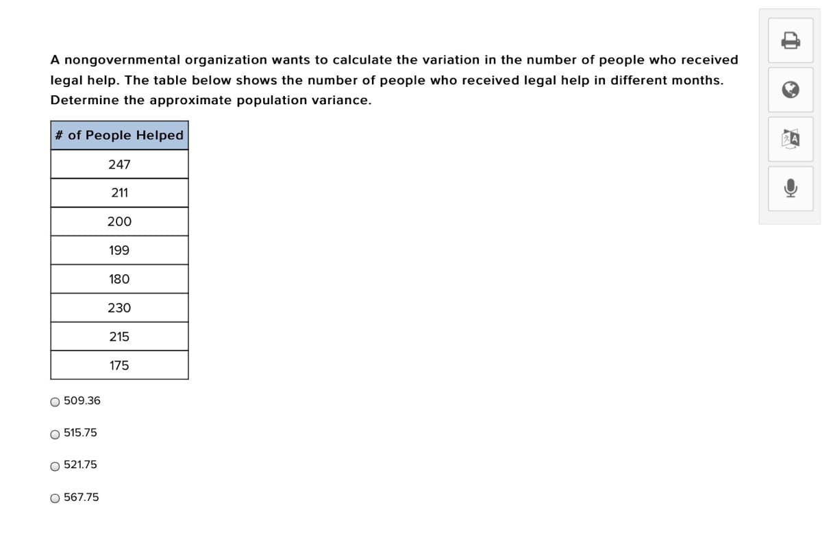 A nongovernmental organization wants to calculate the variation in the number of people who received
legal help. The table below shows the number of people who received legal help in different months.
Determine the approximate population variance.
# of People Helped
247
211
200
199
180
230
215
175
O 509.36
O 515.75
O 521.75
O 567.75
