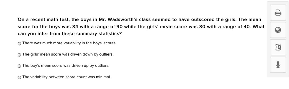 On a recent math test, the boys in Mr. Wadsworth's class seemed to have outscored the girls. The mean
score for the boys was 84 with a range of 90 while the girls' mean score was 80 with a range of 40. What
can you infer from these summary statistics?
O There was much more variability in the boys' scores.
O The girls' mean score was driven down by outliers.
O The boy's mean score was driven up by outliers.
O The variability between score count was minimal.
