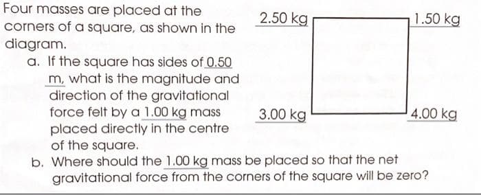 Four masses are placed at the
corners of a square, as shown in the
diagram.
a. If the square has sides of 0.50
m, what is the magnitude and
direction of the gravitational
force felt by a 1.00 kg mass
placed directly in the centre
2.50 kg
3.00 kg
1.50 kg
4.00 kg
of the square.
b. Where should the 1.00 kg mass be placed so that the net
gravitational force from the corners of the square will be zero?