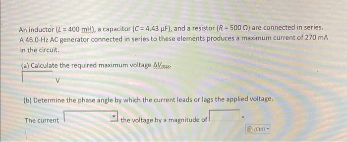 An inductor (L=400 mH), a capacitor (C = 4.43 uF), and a resistor (R = 500 02) are connected in series.
A 46.0-Hz AC generator connected in series to these elements produces a maximum current of 270 mA
in the circuit.
(a) Calculate the required maximum voltage AVmax
(b) Determine the phase angle by which the current leads or lags the applied voltage.
the voltage by a magnitude of
The current
(Ctr)