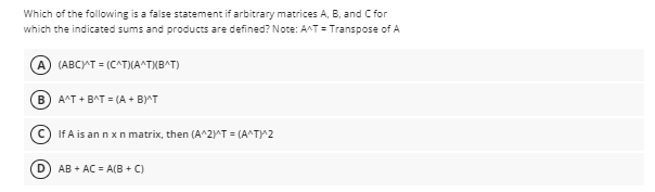 Which of the following is a false statement if arbitrary matrices A, B, and C for
which the indicated sums and products are defined? Note: A^T = Transpose of A
A) (ABCAT = (C^T)(A^TXBAT)
B A^T + BAT = (A + B)^T
If A is an n xn matrix, then (A^2)rT = (A^TY2
D.
AB + AC = A(B + C)
