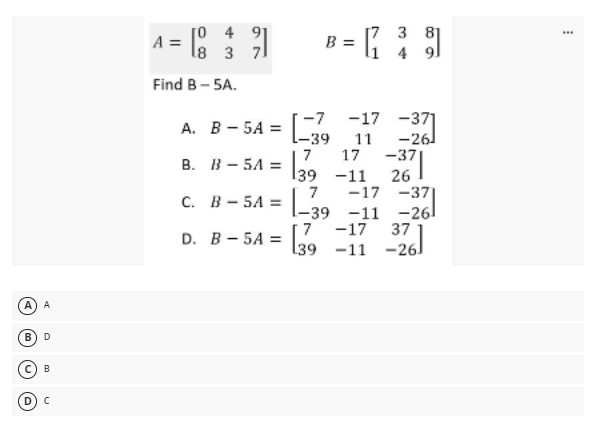 [о 4 91
A =
3 81
4 9l
В 3
8 3
Find B- 5A.
A. B- 5A =|
(-7 -17 -371
-39
-26
11
17
-37
26
-17 -37|
-39 -11 -261
B. B - 5A =
139 -11
7
С. В - 54 %3D |,
D. В - 5A %3D -26)
39 -11
-17
37
А
A
в) D
B
