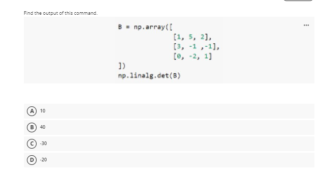 Find the output of this command.
B- np.array(I
...
[1, 5, 2],
[3, -1 ,-1],
[e, -2, 1]
1)
np.linalg.det (B)
A
10
40
-30
D
-20
