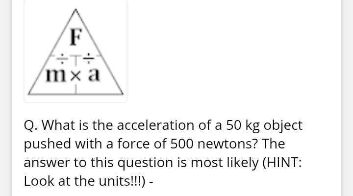 F
mx a
Q. What is the acceleration of a 50 kg object
pushed with a force of 500 newtons? The
answer to this question is most likely (HINT:
Look at the units!!!) -
