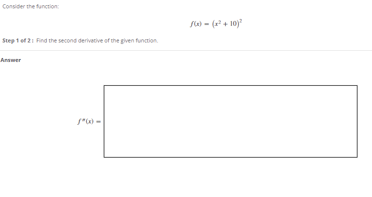 Consider the function:
f(x) = (x² + 10)²
Step 1 of 2: Find the second derivative of the given function.
Answer
f"(x) =
