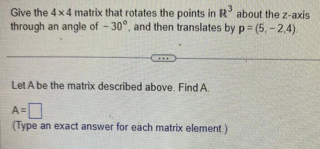 Give the 4x4 matrix that rotates the points in R about the z-axis
through an angle of -30°, and then translates by p= (5,- 2,4).
[
201
Let A be the matrix described above. Find A.
(Type an exact answer for each matrix element.)