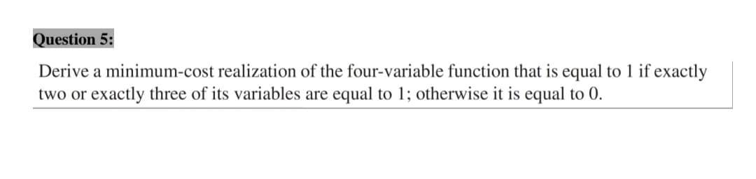 Question 5:
Derive a minimum-cost realization of the four-variable function that is equal to 1 if exactly
two or exactly three of its variables are equal to 1; otherwise it is equal to 0.
