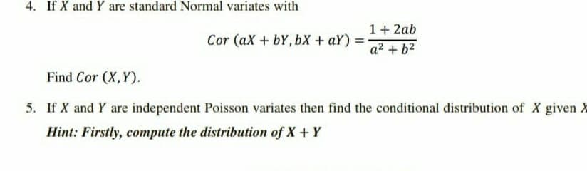 4. If X and Y are standard Normal variates with
1+ 2ab
Cor (aX + bY, bX + aY) =
%3D
a2 + b2
Find Cor (X,Y).
5. If X and Y are independent Poisson variates then find the conditional distribution of X given X
Hint: Firstly, compute the distribution of X+ Y
