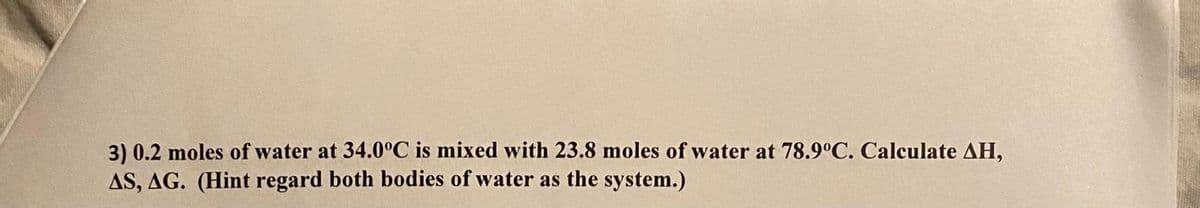 3) 0.2 moles of water at 34.0°C is mixed with 23.8 moles of water at 78.9°C. Calculate AH,
AS, AG. (Hint regard both bodies of water as the system.)
