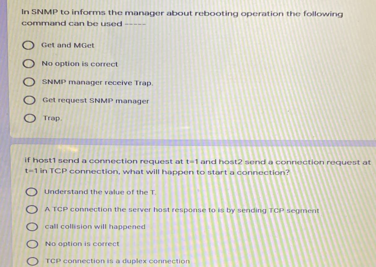 In SNMP to informs the manager about rebooting operation the following
command can be used
Get and MGet
No option is correct
SNMP manager receive Trap.
Get request SNMP manager
Trap.
if host1 send a connection request at t=1 and host2 send a connection request at
t=1 in TCP connection, what wwill happen to start a connection?
Understand the value of the T.
O A TCP connection the server host response to is by sending TCP segment
call collision will happened
No option is correct
TCP connection is a duplex connection
