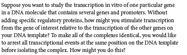 Suppose you want to study the transcription in vitro of one particular gene
in a DNA molecule that contains several genes and promoters. Without
adding specific regulatory proteins, how might you stimulate transcription
from the gene of interest relative to the transcription of the other genes on
your DNA template? To make all of the complexes identical, you would like
to arrest all transcriptional events at the same position on the DNA template
before isolating the complex. How might you do this?
