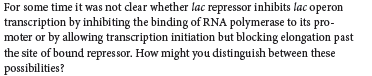 For some time it was not clear whether lac repressor inhibits lac operon
transcription by inhibiting the binding of RNA polymerase to its pro-
moter or by allowing transcription initiation but blocking elongation past
the site of bound repressor. How might you distinguish between these
possibilities?
