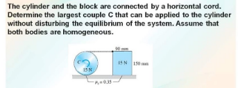 The cylinder and the block are connected by a horizontal cord.
Determine the largest couple C that can be applied to the cylinder
without disturbing the equilibrium of the system. Assume that
both bodies are homogeneous.
90 m
1SN 150
15N
