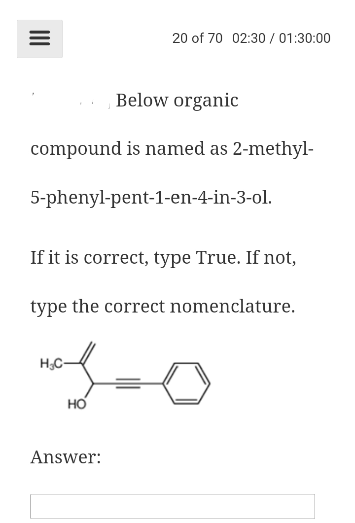 20 of 70 02:30 / 01:30:00
Below organic
compound is named as 2-methyl-
5-phenyl-pent-1-en-4-in-3-ol.
If it is correct, type True. If not,
type the correct nomenclature.
H;C-
но
Answer:
II
