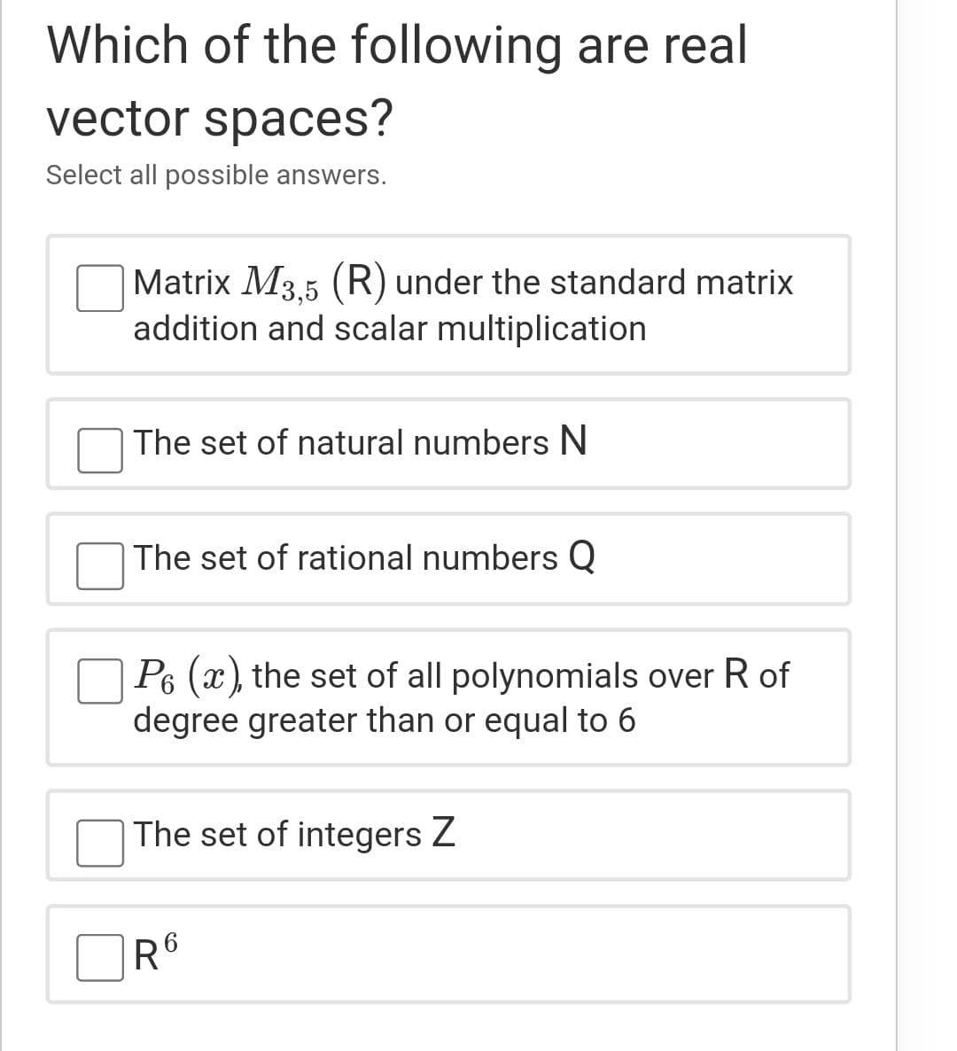 Which of the following are real
vector spaces?
Select all possible answers.
Matrix M3.5 (R) under the standard matrix
addition and scalar multiplication
The set of natural numbers N
The set of rational numbers Q
O P6 (x), the set of all polynomials over R of
degree greater than or equal to 6
The set of integers Z
R6
