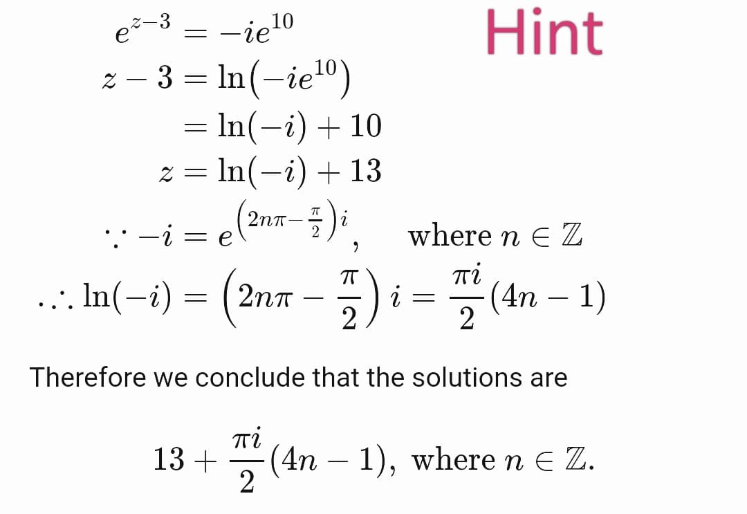 = -ie10
Hint
e-3
z – 3 = In(-ie")
= In(-i) + 10
z = In(-i) + 13
2nt
: -i
where n E Z
Ti
... In(-i) =
(2nn - ) i = (4n – 1)
Therefore we conclude that the solutions are
Ti
13 +
(4n – 1), where n e Z.
