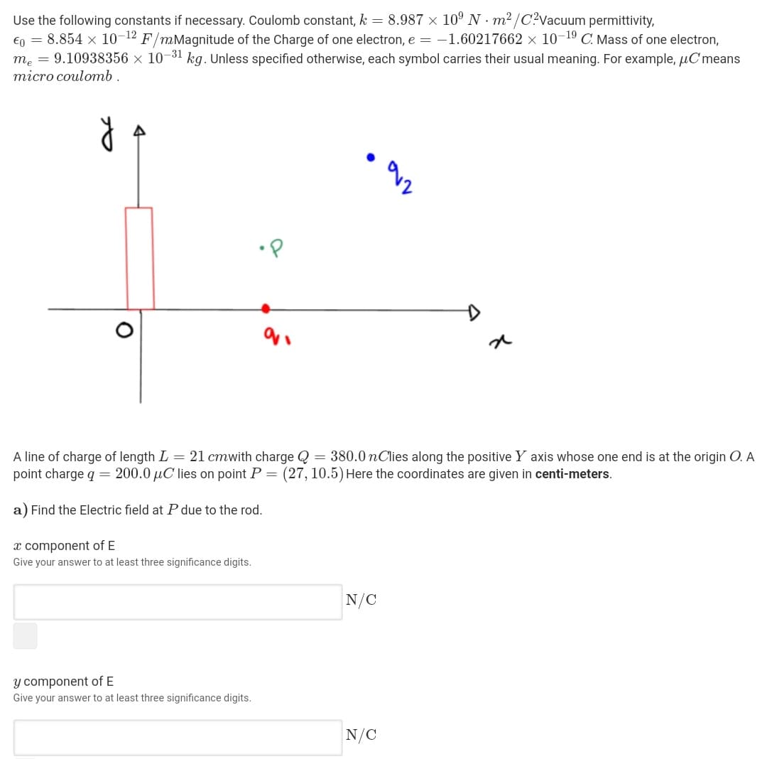 Use the following constants if necessary. Coulomb constant, k = 8.987 × 10° N · m2/C?Vacuum permittivity,
€o = 8.854 x 10-12 F/mMagnitude of the Charge of one electron, e = -1.60217662 × 10-19 C. Mass of one electron,
m. = 9.10938356 × 10-31 kg. Unless specified otherwise, each symbol carries their usual meaning. For example, µCmeans
тіcro coulomь.
•P
A line of charge of length L = 21 cmwith charge Q = 380.0 nClies along the positive Y axis whose one end is at the origin O. A
point charge q = 200.0 µC lies on point P = (27, 10.5) Here the coordinates are given in centi-meters.
a) Find the Electric field at P due to the rod.
x component of E
Give your answer to at least three significance digits.
N/C
y component of E
Give your answer to at least three significance digits.
N/C
