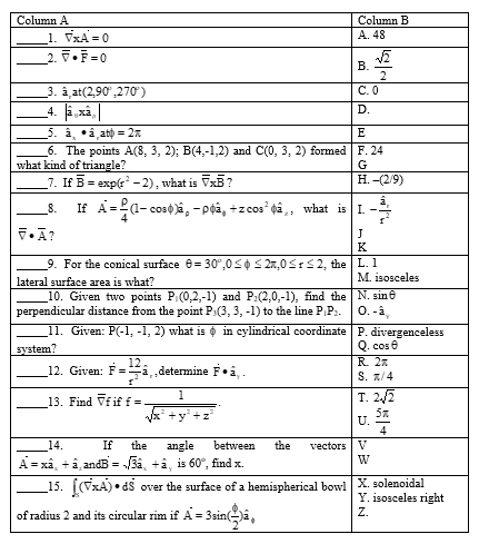 Column A
Column B
1. VxA = 0
2. .F=0
A. 48
3. â at(2,90',270')
С.О
D.
5. à, •â atp = 2n
6. The points A(8, 3, 2); B(4,-1,2) and C(0, 3, 2) formed F. 24
what kind of triangle?
7. If B = exp(r - 2), what is VxE?
E
G
Н. - (2/9)
If A=2a- cos0 ā, -pgâ,
+z cos da,, what is I.
8.
(1-
J
K
9. For the conical surface e= 30",0SOS 27,0SrS2, the L. 1
М. isosceles
10. Given two points P(0,2,-1) and P:(2,0,-1), find the N. sine
0.-å
lateral surface area is what?
perpendicular distance from the point P:(3, 3, -1) to the line PP:.
11. Given: P(-1, -1, 2) what is o in cylindrical coordinate P. divergenceless
Q. cos e
R. 2
S. 7/4
system?
12
12. Given: F=
i„determine F•i, .
13. Find Vf if f =
1
T. 2/2
+y +2
U.
4
vectors | V
W
_14.
If
the
angle
between
the
A = xâ, +â, andB = 3a, +â, is 60°, find x.
a hemispherical bowl X. solenoidal
Y. isosceles right
Z.
_15. [(vxA) • d$
over the
of radius 2 and its circular rim if A = 3sin(a,
B.
