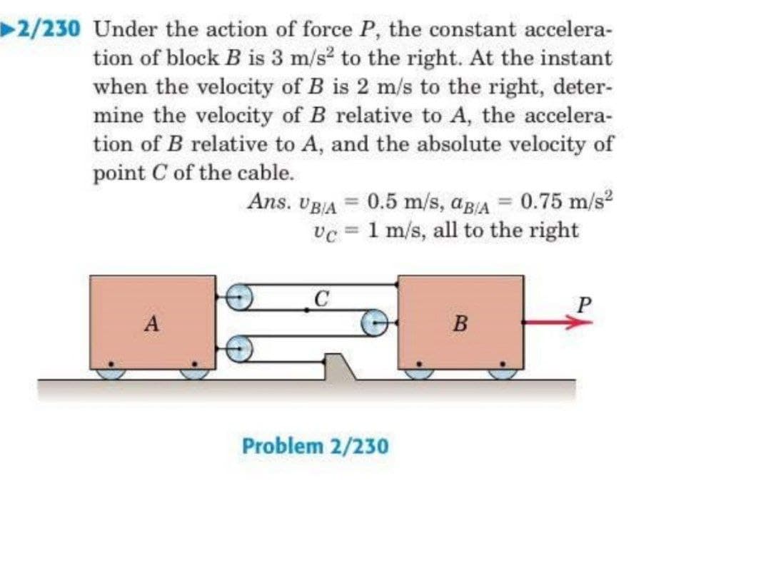 2/230 Under the action of force P, the constant accelera-
tion of block B is 3 m/s to the right. At the instant
when the velocity of B is 2 m/s to the right, deter-
mine the velocity of B relative to A, the accelera-
tion of B relative to A, and the absolute velocity of
point C of the cable.
Ans. UBJA = 0.5 m/s, ag/A = 0.75 m/s2
1 m/s, all to the right
%3D
A
B
Problem 2/230
