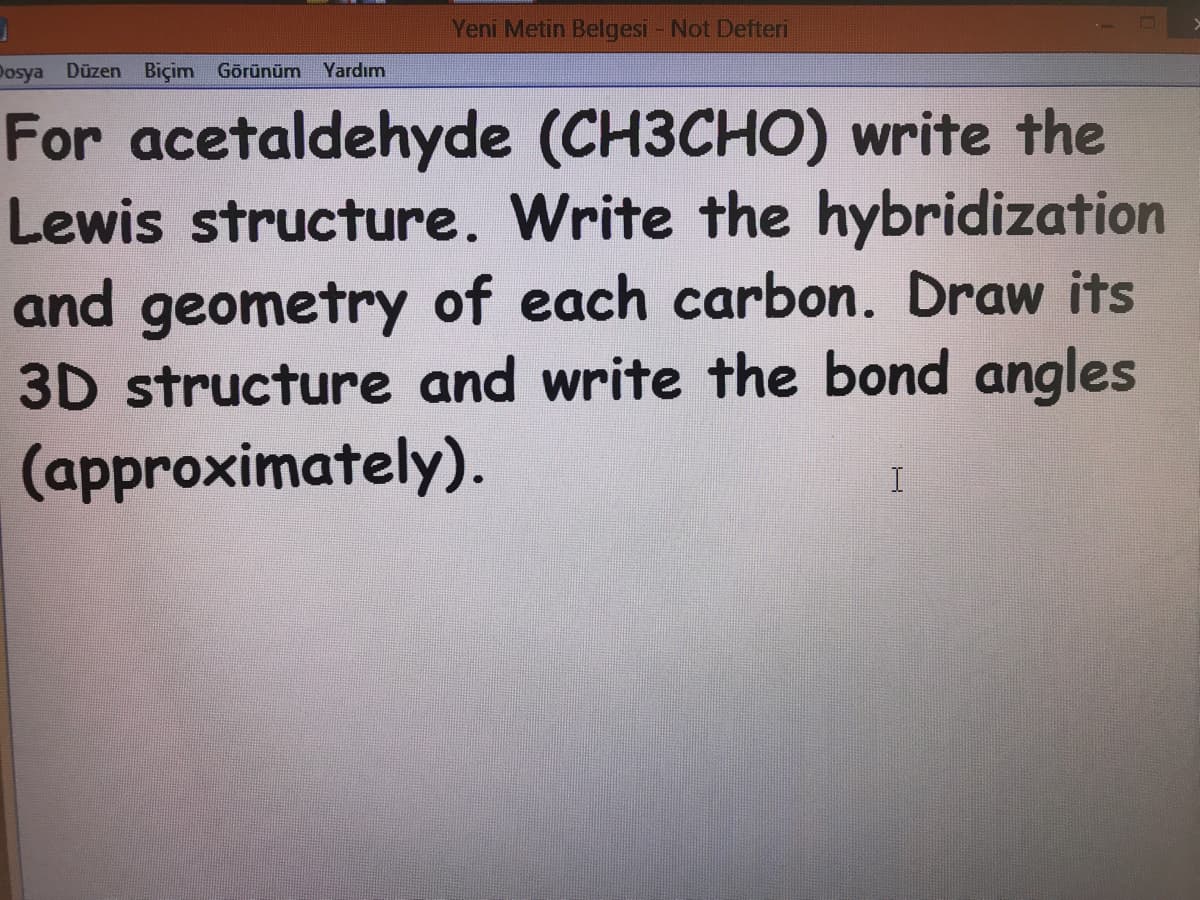 Yeni Metin Belgesi - Not Defteri
Dosya Düzen Biçim Görünüm
Yardım
For acetaldehyde (CH3CHO) write the
Lewis structure. Write the hybridization
and geometry of each carbon. Draw its
3D structure and write the bond angles
(approximately).
