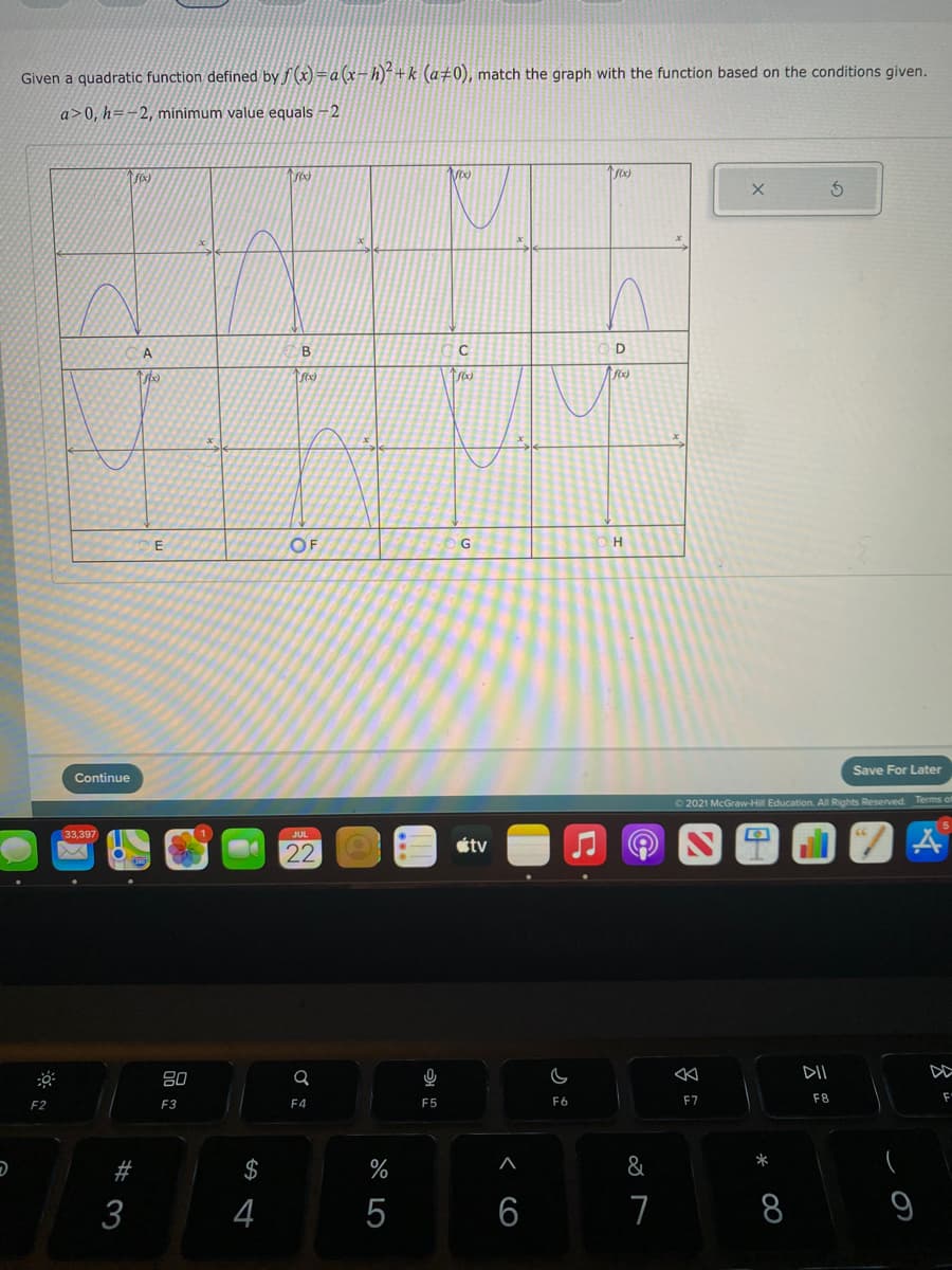 Given a quadratic function defined by f (x) =a(x-h)+k (a±0), match the graph with the function based on the conditions given.
a>0, h=-2, minimum value equals -2
B
OF
G
Save For Later
Continue
2021 McGraw-Hill Education. All Rights Reserved. Terms of
33,397
JUL
étv
22
80
DII
F2
F3
F4
F5
F6
F7
F8
*
$
%
&
3
4
5
8
9
< CO
