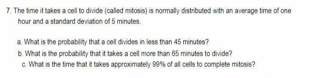 7. The time it takes a cell to divide (called mitosis) is normally distributed with an average time of one
hour and a standard deviation of 5 minutes.
a. What is the probability that a cell divides in less than 45 minutes?
b. What is the probability that it takes a cell more than 65 minutes to divide?
c. What is the time that it takes approximately 99% of all cells to complete mitosis?
