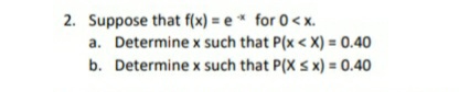 2. Suppose that f(x) = e * for 0< x.
a. Determine x such that P(x < X) = 0.40
b. Determine x such that P(X s x) = 0.40
