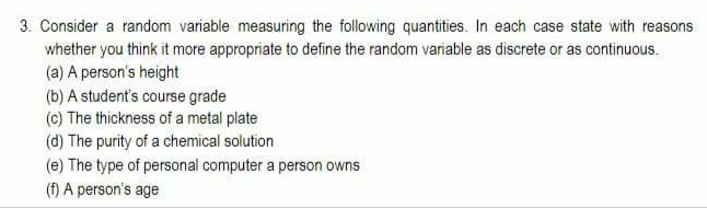 3. Consider a random variable measuring the following quantities. In each case state with reasons
whether you think it more appropriate to define the random variable as discrete or as continuous.
(a) A person's height
(b) A student's course grade
(c) The thickness of a metal plate
(d) The purity of a chemical solution
(e) The type of personal computer a person owns
(f) A person's age
