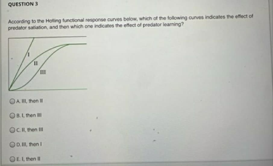 QUESTION 3
According to the Holling functional response curves below, which of the following curves indicates the effect of
predator satiation, and then which one indicates the effect of predator learning?
III
OA. II, then II
OB.I, then III
OC.II, then II
OD. II, then I
OE. I, then II
